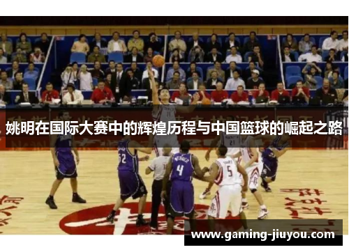 姚明在国际大赛中的辉煌历程与中国篮球的崛起之路