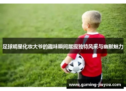 足球明星化妆大爷的趣味瞬间展现独特风采与幽默魅力